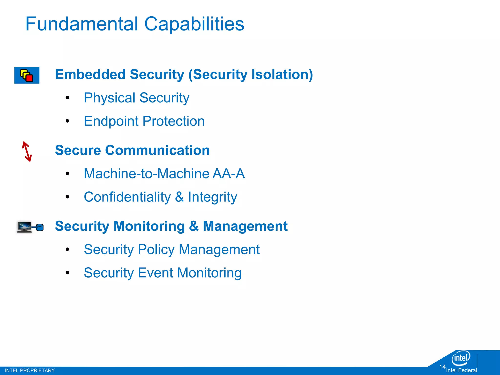 INTEL PROPRIETARY Intel Federal
14
Fundamental Capabilities
Embedded Security (Security Isolation)
• Physical Security
• Endpoint Protection
Secure Communication
• Machine-to-Machine AA-A
• Confidentiality & Integrity
Security Monitoring & Management
• Security Policy Management
• Security Event Monitoring
 