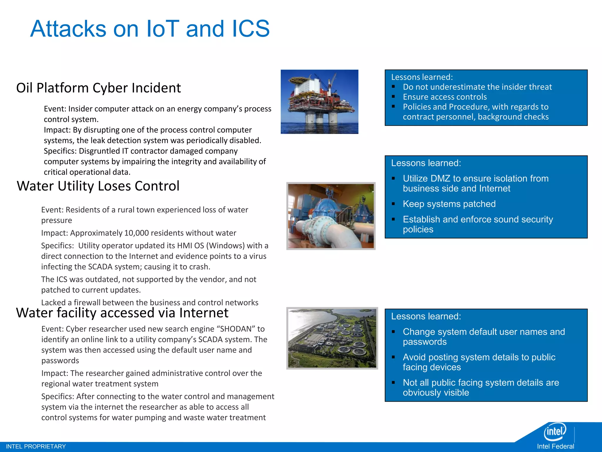 INTEL PROPRIETARY Intel Federal
Attacks on IoT and ICS
Oil Platform Cyber Incident
Event: Insider computer attack on an energy company’s process
control system.
Impact: By disrupting one of the process control computer
systems, the leak detection system was periodically disabled.
Specifics: Disgruntled IT contractor damaged company
computer systems by impairing the integrity and availability of
critical operational data.
Water Utility Loses Control
Event: Residents of a rural town experienced loss of water
pressure
Impact: Approximately 10,000 residents without water
Specifics: Utility operator updated its HMI OS (Windows) with a
direct connection to the Internet and evidence points to a virus
infecting the SCADA system; causing it to crash.
The ICS was outdated, not supported by the vendor, and not
patched to current updates.
Lacked a firewall between the business and control networks
Water facility accessed via Internet
Event: Cyber researcher used new search engine “SHODAN” to
identify an online link to a utility company’s SCADA system. The
system was then accessed using the default user name and
passwords
Impact: The researcher gained administrative control over the
regional water treatment system
Specifics: After connecting to the water control and management
system via the internet the researcher as able to access all
control systems for water pumping and waste water treatment
Lessons learned:
 Do not underestimate the insider threat
 Ensure access controls
 Policies and Procedure, with regards to
contract personnel, background checks
Lessons learned:
 Utilize DMZ to ensure isolation from
business side and Internet
 Keep systems patched
 Establish and enforce sound security
policies
Lessons learned:
 Change system default user names and
passwords
 Avoid posting system details to public
facing devices
 Not all public facing system details are
obviously visible
 