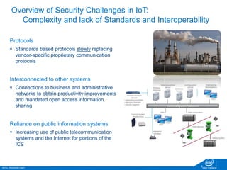 INTEL PROPRIETARY Intel Federal
8
Overview of Security Challenges in IoT:
Complexity and lack of Standards and Interoperability
Protocols
 Standards based protocols slowly replacing
vendor-specific proprietary communication
protocols
Interconnected to other systems
 Connections to business and administrative
networks to obtain productivity improvements
and mandated open access information
sharing
Reliance on public information systems
 Increasing use of public telecommunication
systems and the Internet for portions of the
ICS
 