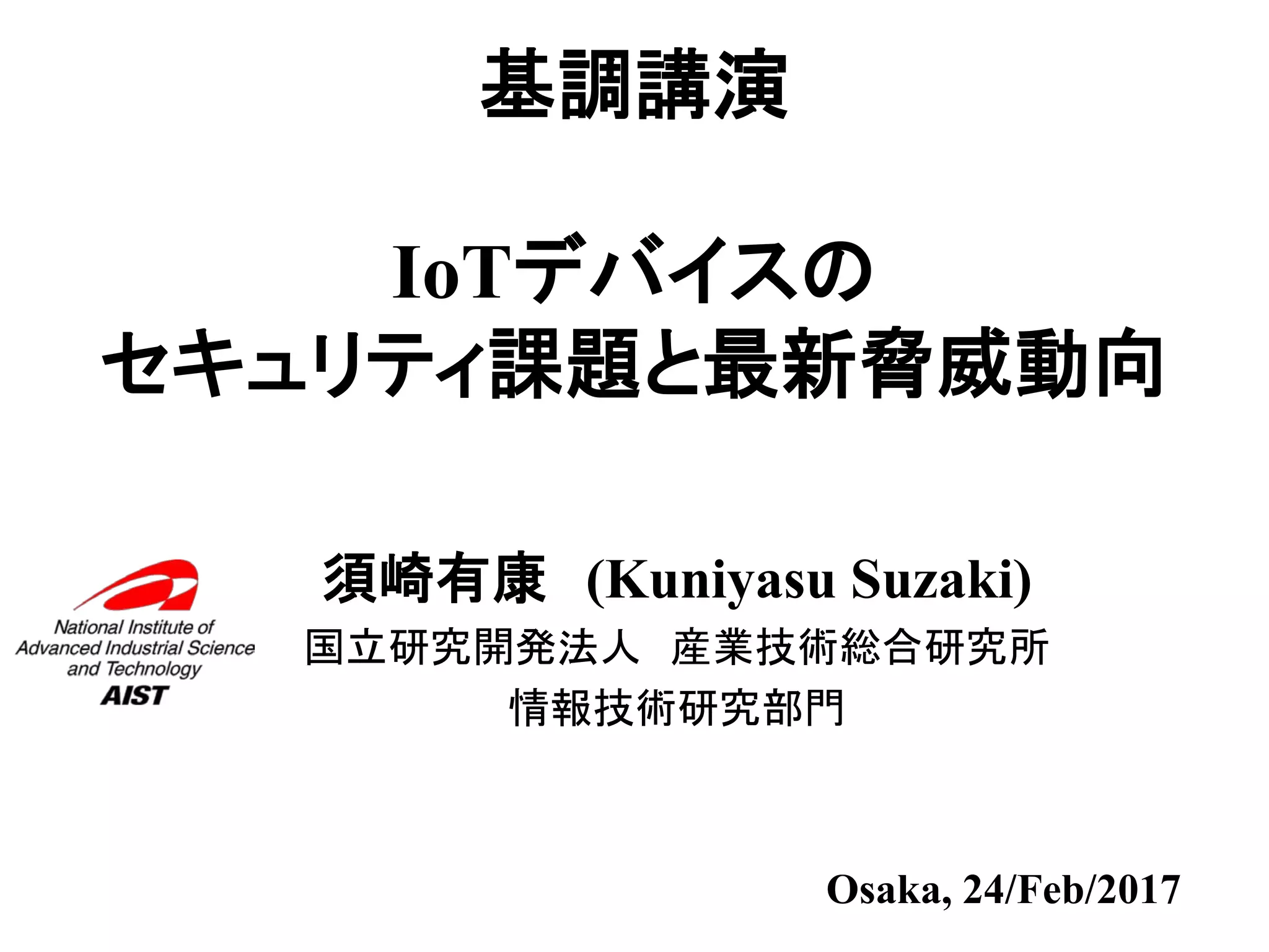 基調講演
IoTデバイスの
セキュリティ課題と最新脅威動向
須崎有康 (Kuniyasu Suzaki)
国立研究開発法人 産業技術総合研究所
情報技術研究部門
Osaka, 24/Feb/2017
 
