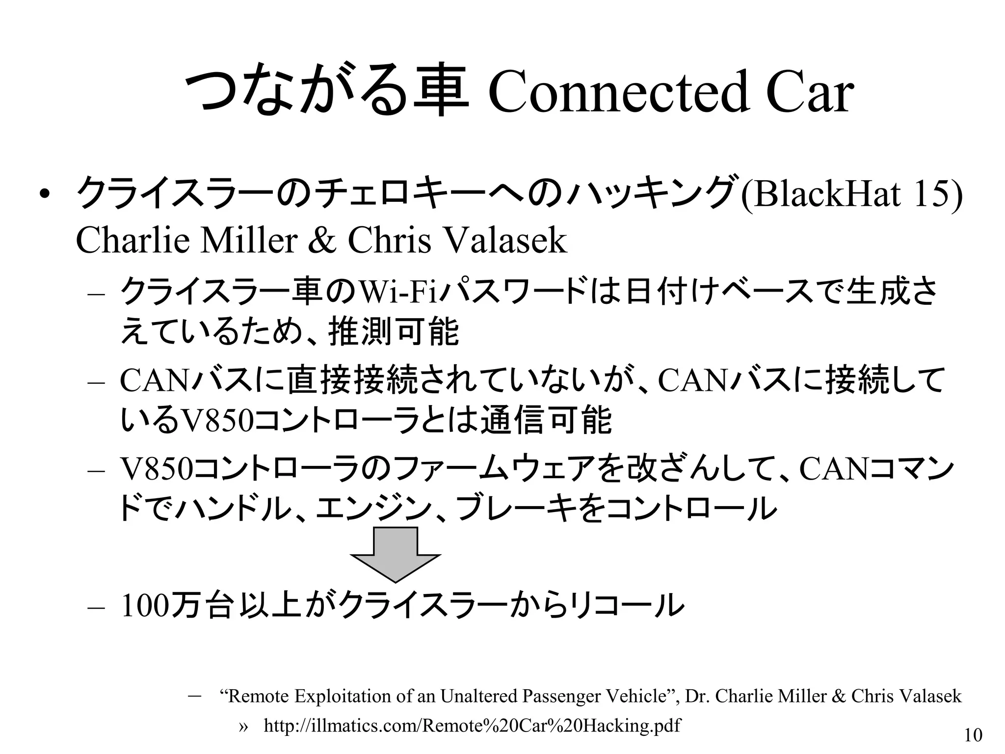 つながる車 Connected Car
• クライスラーのチェロキーへのハッキング(BlackHat 15)
Charlie Miller & Chris Valasek
– クライスラー車のWi-Fiパスワードは日付けベースで生成さ
えているため、推測可能
– CANバスに直接接続されていないが、CANバスに接続して
いるV850コントローラとは通信可能
– V850コントローラのファームウェアを改ざんして、CANコマン
ドでハンドル、エンジン、ブレーキをコントロール
– 100万台以上がクライスラーからリコール
– “Remote Exploitation of an Unaltered Passenger Vehicle”, Dr. Charlie Miller & Chris Valasek
» http://illmatics.com/Remote%20Car%20Hacking.pdf 10
 