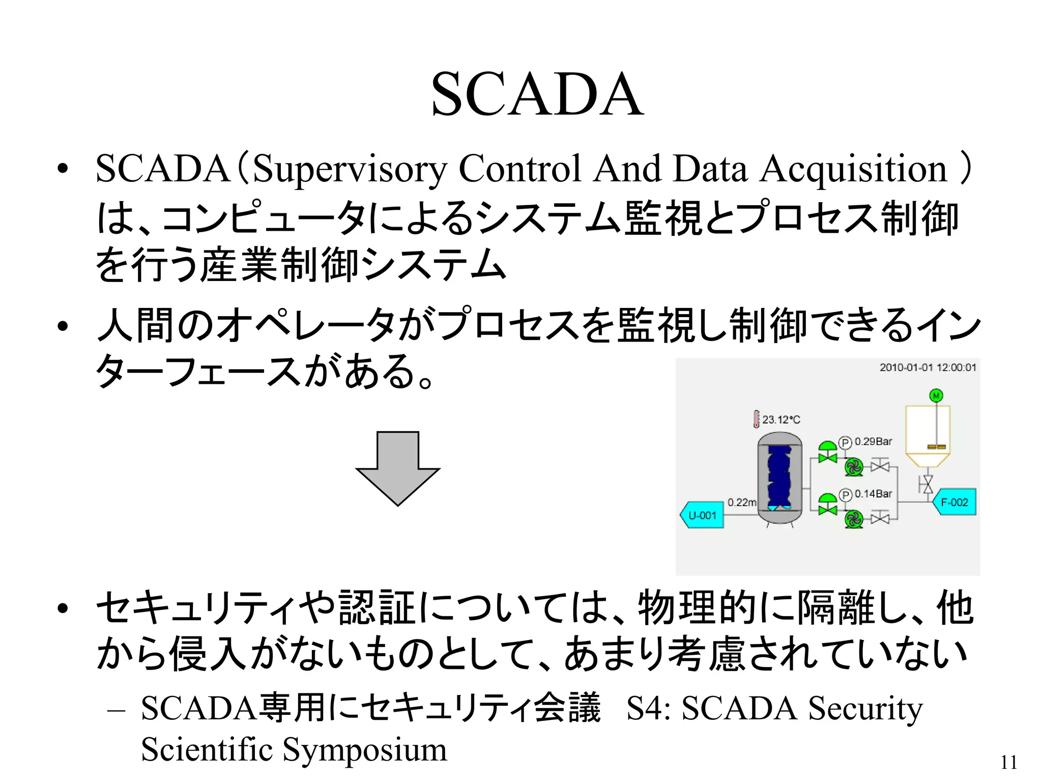 SCADA
• SCADA（Supervisory Control And Data Acquisition ）
は、コンピュータによるシステム監視とプロセス制御
を行う産業制御システム
• 人間のオペレータがプロセスを監視し制御できるイン
ターフェースがある。
• セキュリティや認証については、物理的に隔離し、他
から侵入がないものとして、あまり考慮されていない
– SCADA専用にセキュリティ会議 S4: SCADA Security
Scientific Symposium 11
 