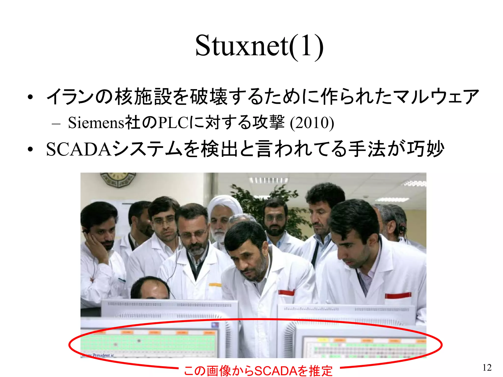 Stuxnet(1)
• イランの核施設を破壊するために作られたマルウェア
– Siemens社のPLCに対する攻撃 (2010)
• SCADAシステムを検出と言われてる手法が巧妙
12この画像からSCADAを推定
 