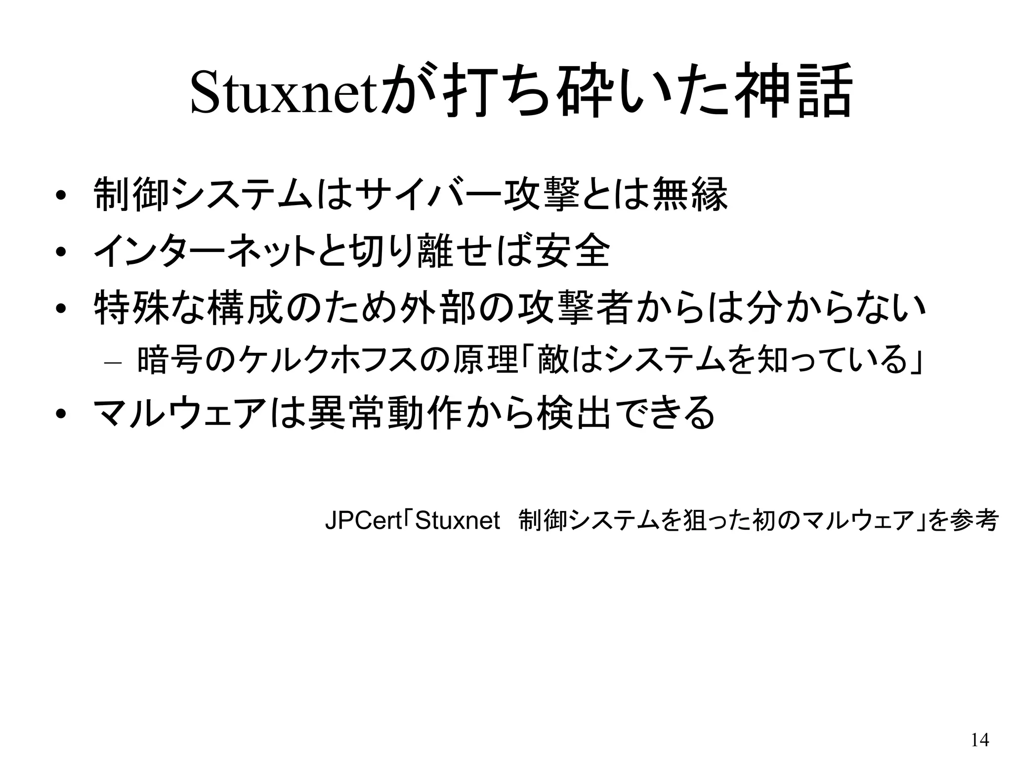 Stuxnetが打ち砕いた神話
• 制御システムはサイバー攻撃とは無縁
• インターネットと切り離せば安全
• 特殊な構成のため外部の攻撃者からは分からない
– 暗号のケルクホフスの原理「敵はシステムを知っている」
• マルウェアは異常動作から検出できる
14
JPCert「Stuxnet 制御システムを狙った初のマルウェア」を参考
 