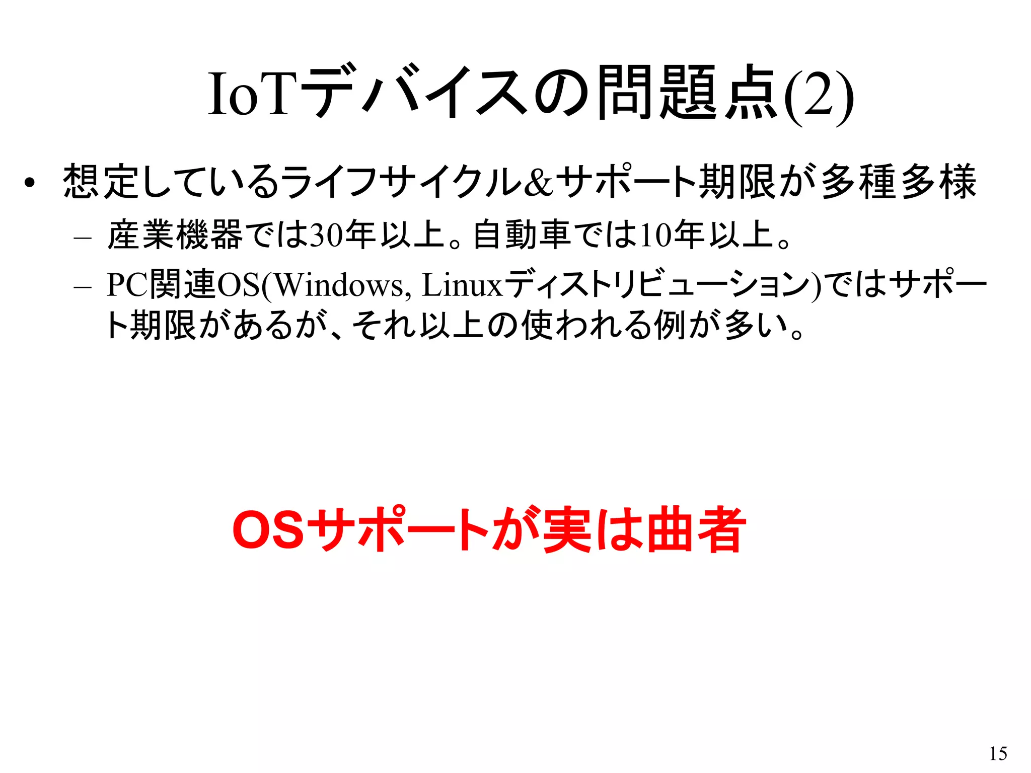 IoTデバイスの問題点(2)
• 想定しているライフサイクル&サポート期限が多種多様
– 産業機器では30年以上。自動車では10年以上。
– PC関連OS(Windows, Linuxディストリビューション)ではサポー
ト期限があるが、それ以上の使われる例が多い。
15
OSサポートが実は曲者
 
