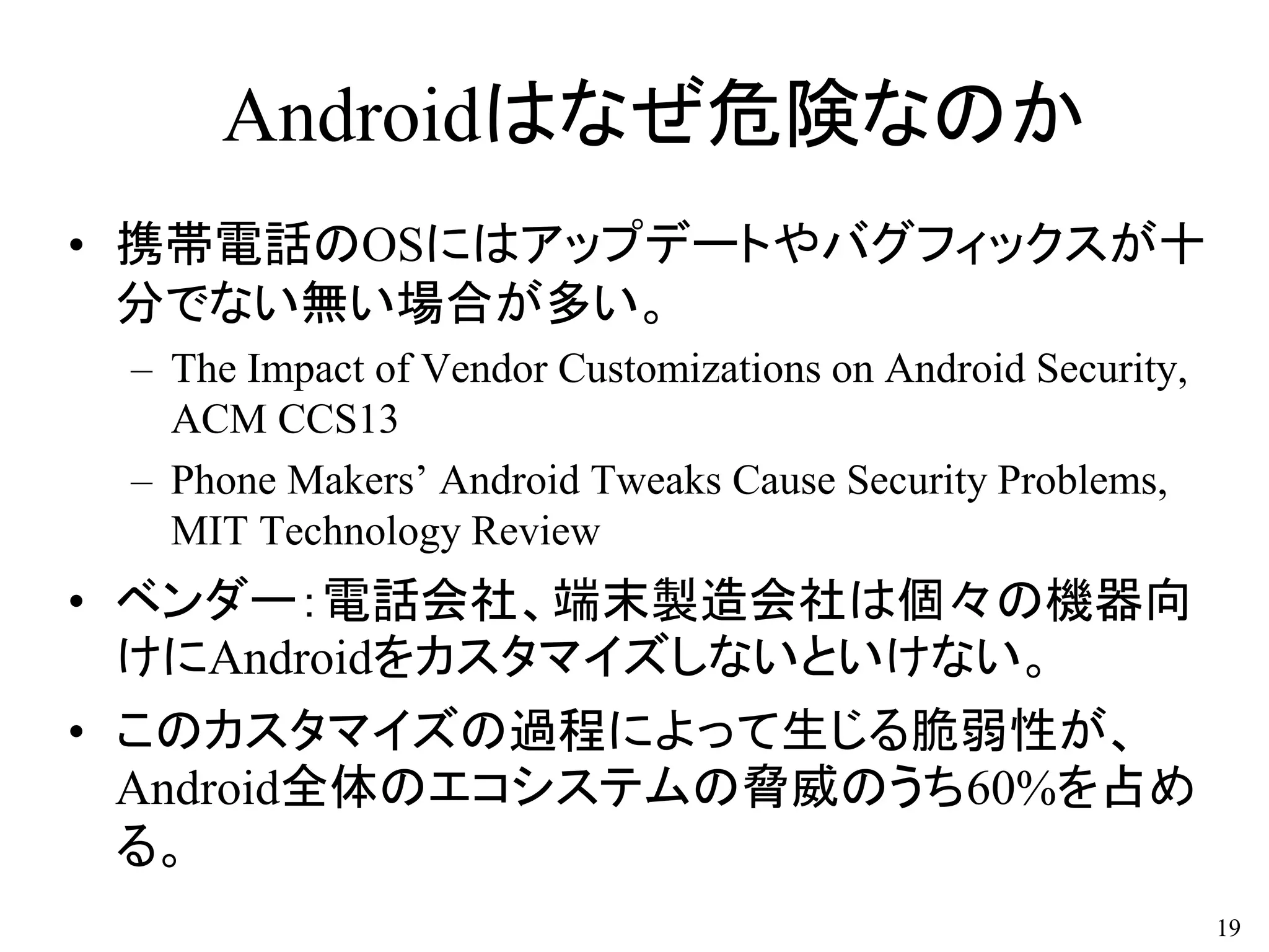 Androidはなぜ危険なのか
• 携帯電話のOSにはアップデートやバグフィックスが十
分でない無い場合が多い。
– The Impact of Vendor Customizations on Android Security,
ACM CCS13
– Phone Makers’ Android Tweaks Cause Security Problems,
MIT Technology Review
• ベンダー：電話会社、端末製造会社は個々の機器向
けにAndroidをカスタマイズしないといけない。
• このカスタマイズの過程によって生じる脆弱性が、
Android全体のエコシステムの脅威のうち60%を占め
る。
19
 