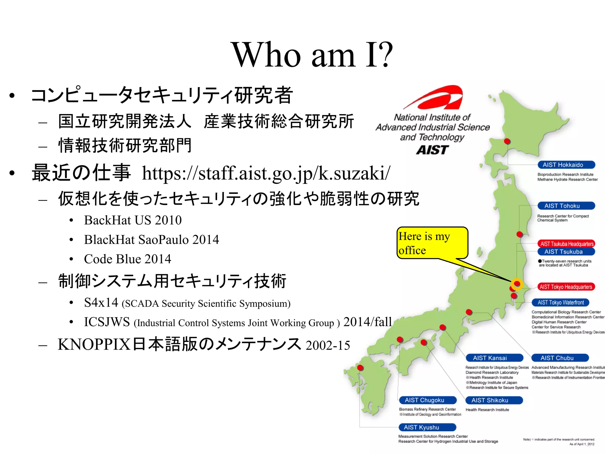 Who am I?
2
• コンピュータセキュリティ研究者
– 国立研究開発法人 産業技術総合研究所
– 情報技術研究部門
• 最近の仕事 https://staff.aist.go.jp/k.suzaki/
– 仮想化を使ったセキュリティの強化や脆弱性の研究
• BackHat US 2010
• BlackHat SaoPaulo 2014
• Code Blue 2014
– 制御システム用セキュリティ技術
• S4x14 (SCADA Security Scientific Symposium)
• ICSJWS (Industrial Control Systems Joint Working Group ) 2014/fall
– KNOPPIX日本語版のメンテナンス 2002-15
Here is my
office
 