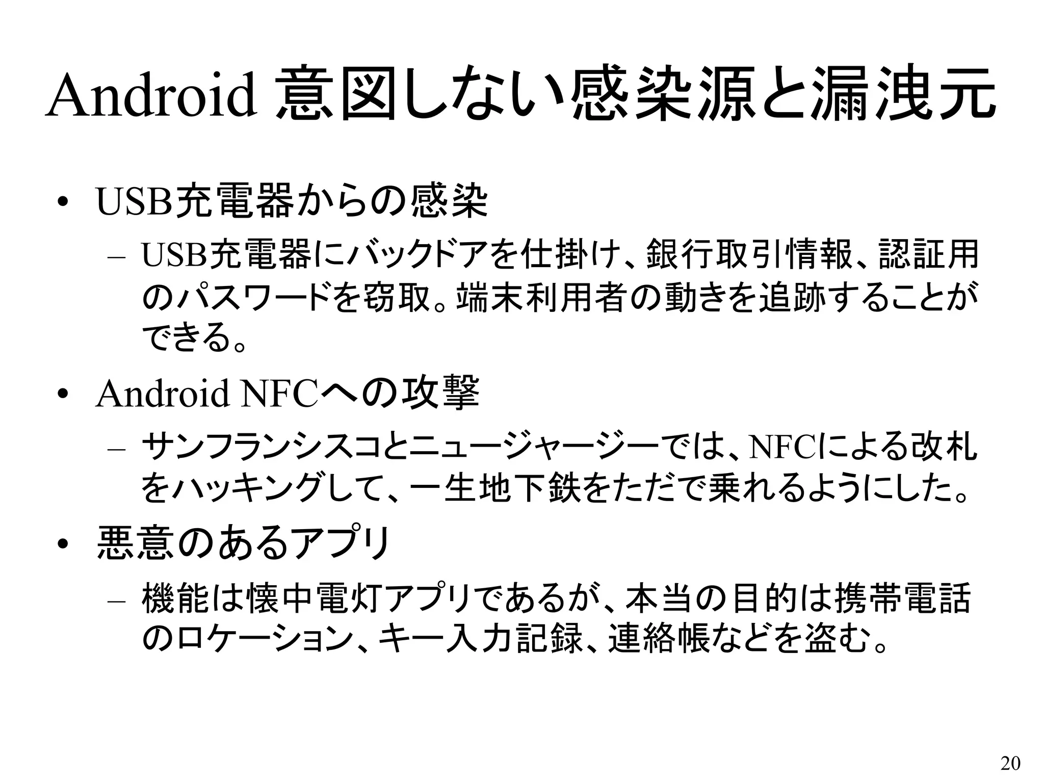 Android 意図しない感染源と漏洩元
• USB充電器からの感染
– USB充電器にバックドアを仕掛け、銀行取引情報、認証用
のパスワードを窃取。端末利用者の動きを追跡することが
できる。
• Android NFCへの攻撃
– サンフランシスコとニュージャージーでは、NFCによる改札
をハッキングして、一生地下鉄をただで乗れるようにした。
• 悪意のあるアプリ
– 機能は懐中電灯アプリであるが、本当の目的は携帯電話
のロケーション、キー入力記録、連絡帳などを盗む。
20
 