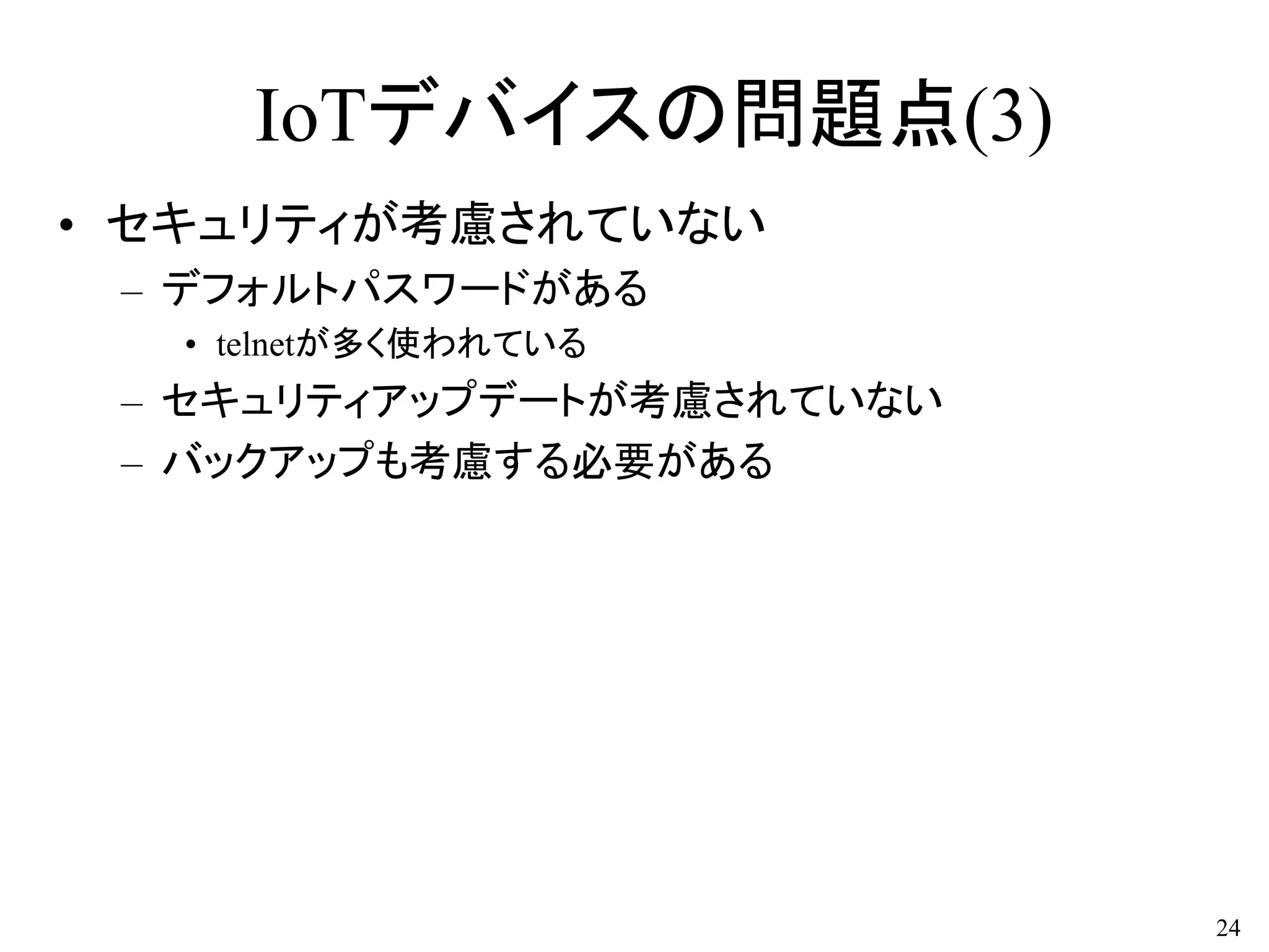 IoTデバイスの問題点(3)
• セキュリティが考慮されていない
– デフォルトパスワードがある
• telnetが多く使われている
– セキュリティアップデートが考慮されていない
– バックアップも考慮する必要がある
24
 