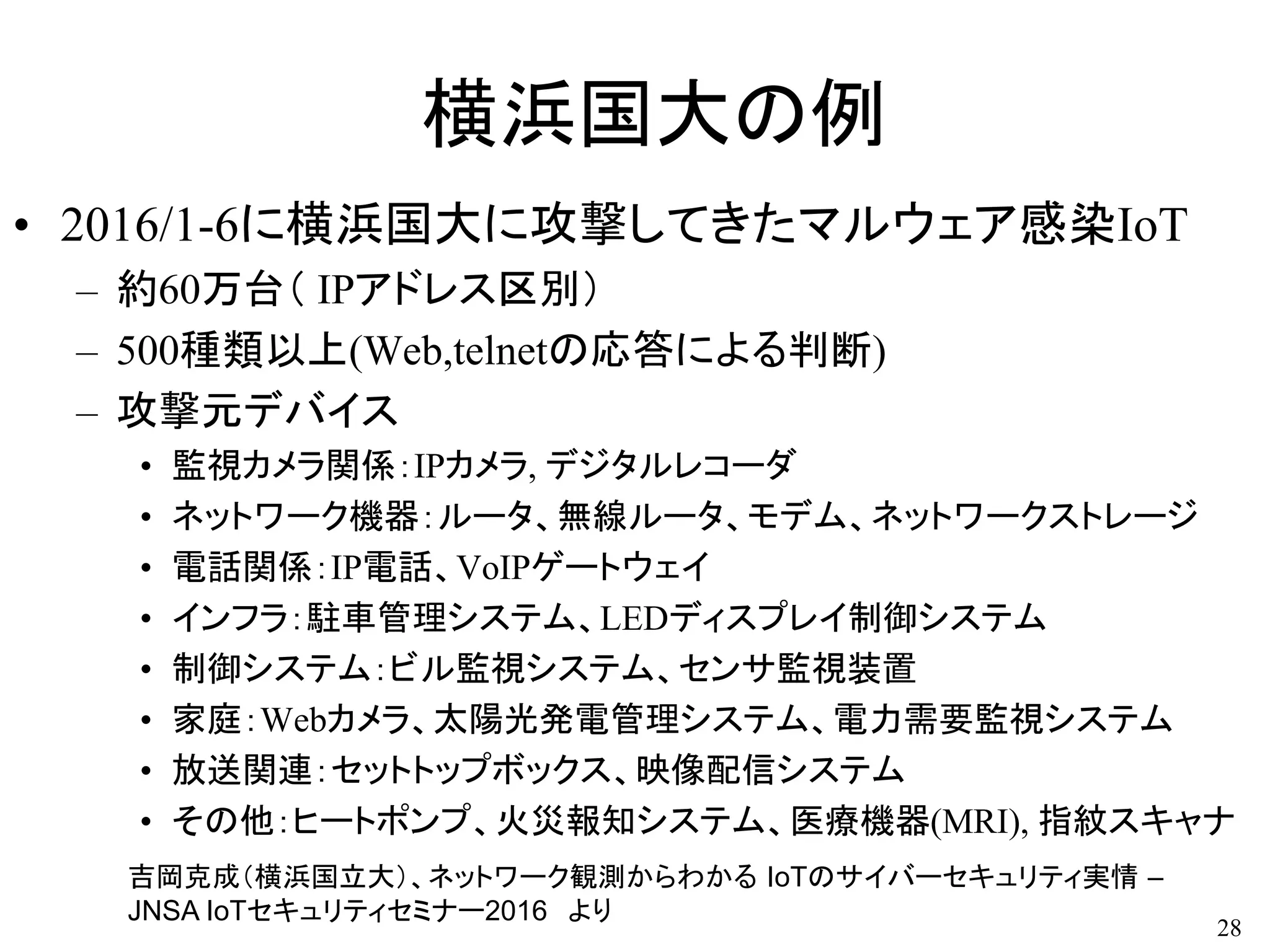 横浜国大の例
• 2016/1-6に横浜国大に攻撃してきたマルウェア感染IoT
– 約60万台（ IPアドレス区別）
– 500種類以上(Web,telnetの応答による判断)
– 攻撃元デバイス
• 監視カメラ関係：IPカメラ, デジタルレコーダ
• ネットワーク機器：ルータ、無線ルータ、モデム、ネットワークストレージ
• 電話関係：IP電話、VoIPゲートウェイ
• インフラ：駐車管理システム、LEDディスプレイ制御システム
• 制御システム：ビル監視システム、センサ監視装置
• 家庭：Webカメラ、太陽光発電管理システム、電力需要監視システム
• 放送関連：セットトップボックス、映像配信システム
• その他：ヒートポンプ、火災報知システム、医療機器(MRI), 指紋スキャナ
28
吉岡克成（横浜国立大）、ネットワーク観測からわかる IoTのサイバーセキュリティ実情 –
JNSA IoTセキュリティセミナー2016 より
 