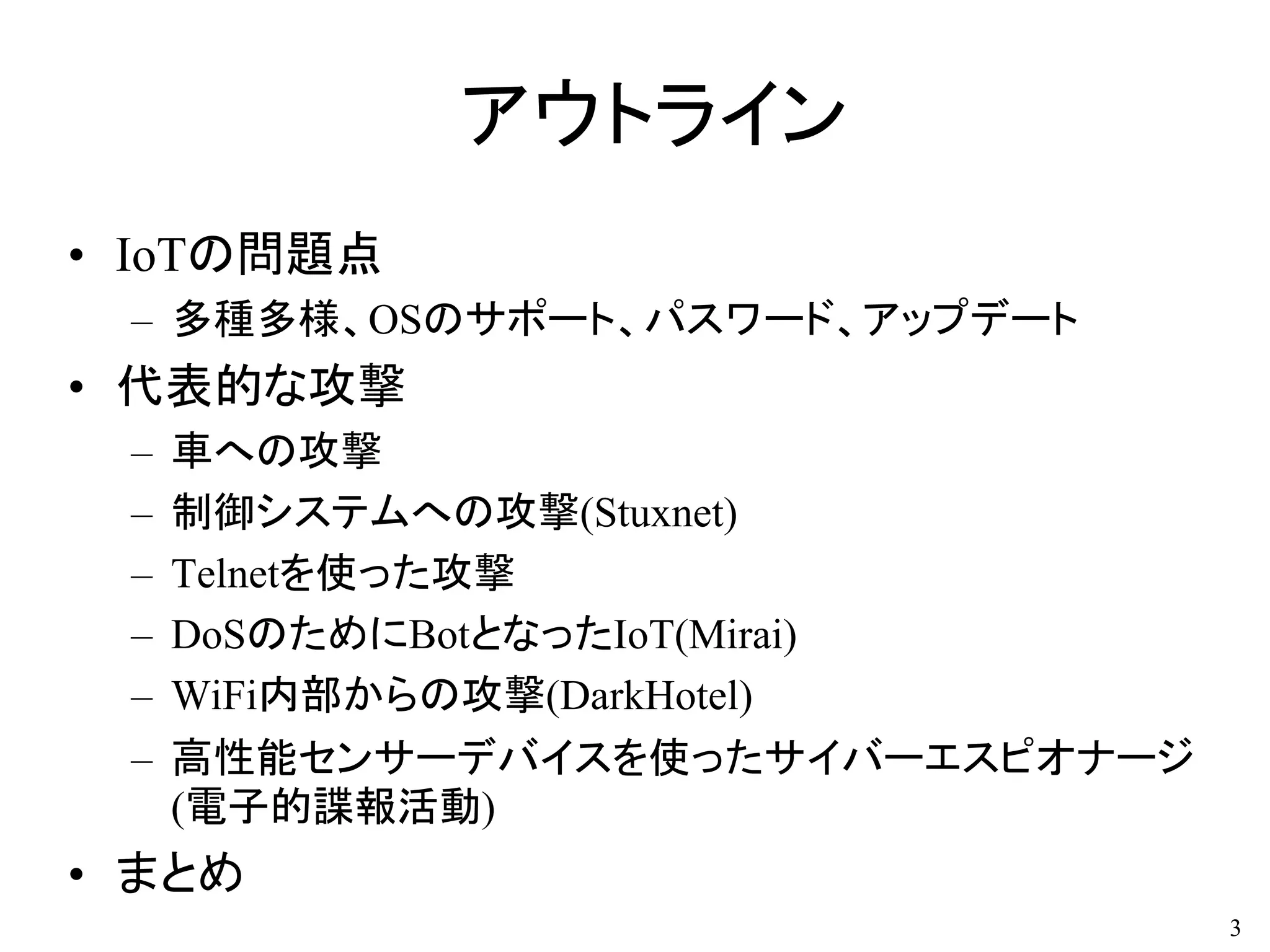 アウトライン
• IoTの問題点
– 多種多様、OSのサポート、パスワード、アップデート
• 代表的な攻撃
– 車への攻撃
– 制御システムへの攻撃(Stuxnet)
– Telnetを使った攻撃
– DoSのためにBotとなったIoT(Mirai)
– WiFi内部からの攻撃(DarkHotel)
– 高性能センサーデバイスを使ったサイバーエスピオナージ
(電子的諜報活動)
• まとめ
3
 