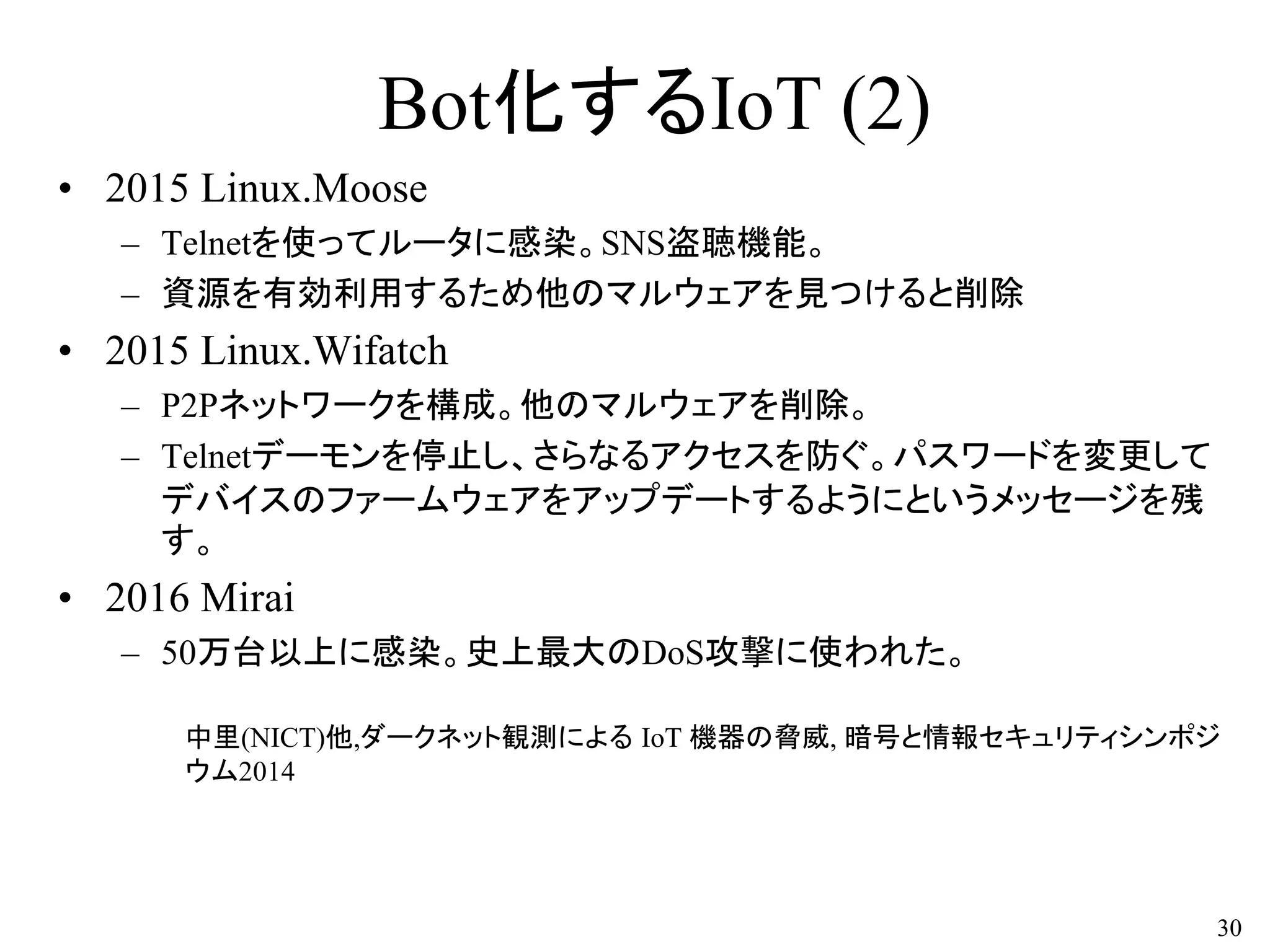 Bot化するIoT (2)
• 2015 Linux.Moose
– Telnetを使ってルータに感染。SNS盗聴機能。
– 資源を有効利用するため他のマルウェアを見つけると削除
• 2015 Linux.Wifatch
– P2Pネットワークを構成。他のマルウェアを削除。
– Telnetデーモンを停止し、さらなるアクセスを防ぐ。パスワードを変更して
デバイスのファームウェアをアップデートするようにというメッセージを残
す。
• 2016 Mirai
– 50万台以上に感染。史上最大のDoS攻撃に使われた。
中里(NICT)他,ダークネット観測による IoT 機器の脅威, 暗号と情報セキュリティシンポジ
ウム2014
30
 