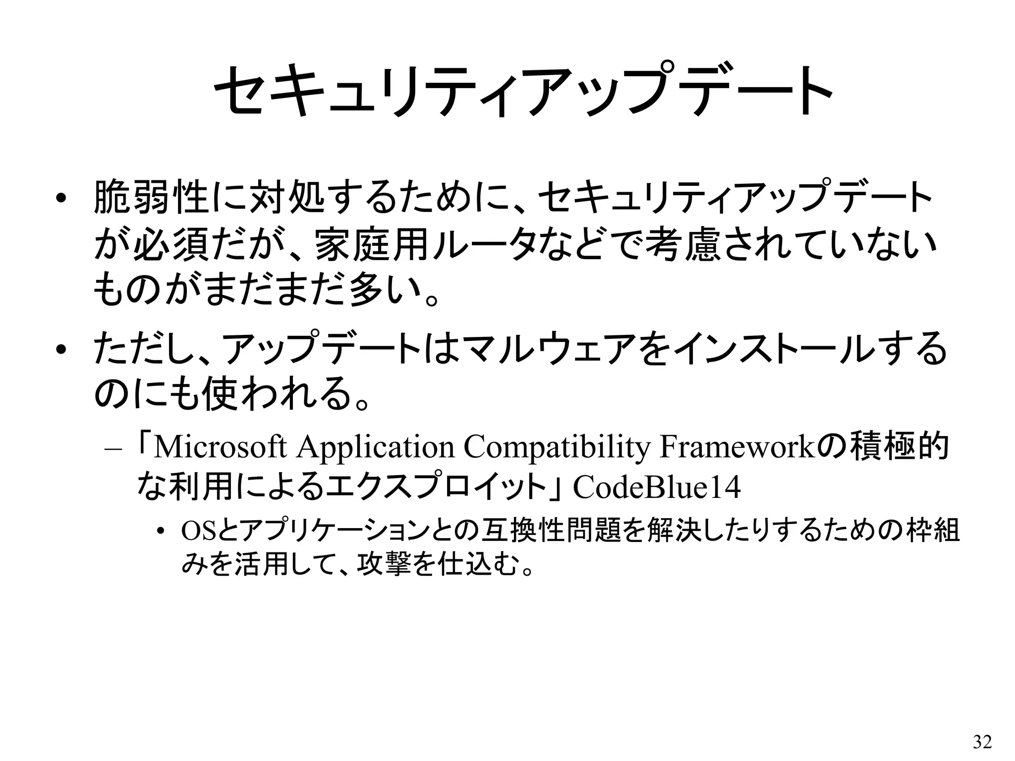 セキュリティアップデート
• 脆弱性に対処するために、セキュリティアップデート
が必須だが、家庭用ルータなどで考慮されていない
ものがまだまだ多い。
• ただし、アップデートはマルウェアをインストールする
のにも使われる。
– 「Microsoft Application Compatibility Frameworkの積極的
な利用によるエクスプロイット」 CodeBlue14
• OSとアプリケーションとの互換性問題を解決したりするための枠組
みを活用して、攻撃を仕込む。
32
 