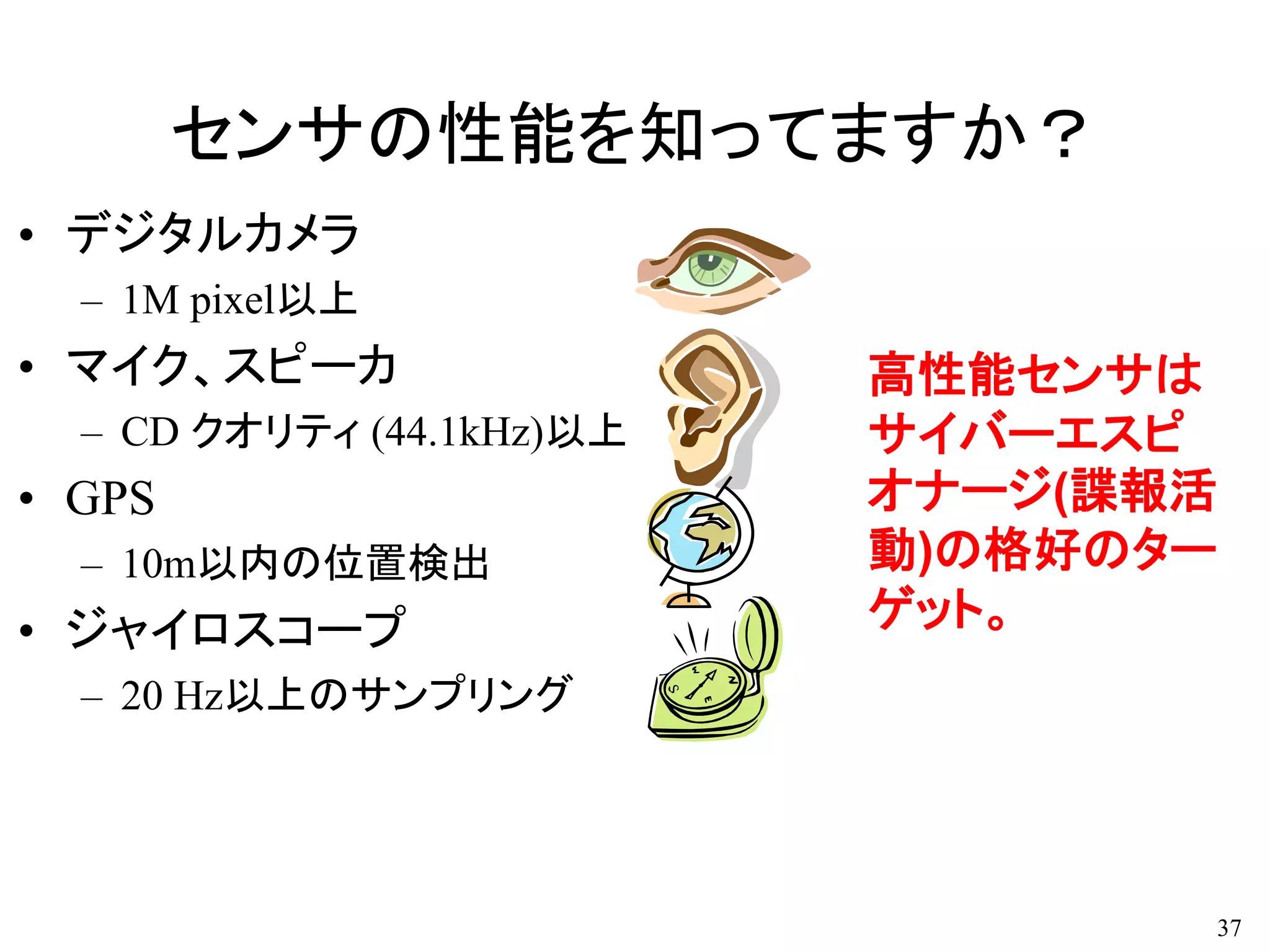 センサの性能を知ってますか？
• デジタルカメラ
– 1M pixel以上
• マイク、スピーカ
– CD クオリティ (44.1kHz)以上
• GPS
– 10m以内の位置検出
• ジャイロスコープ
– 20 Hz以上のサンプリング
37
高性能センサは
サイバーエスピ
オナージ(諜報活
動)の格好のター
ゲット。
 