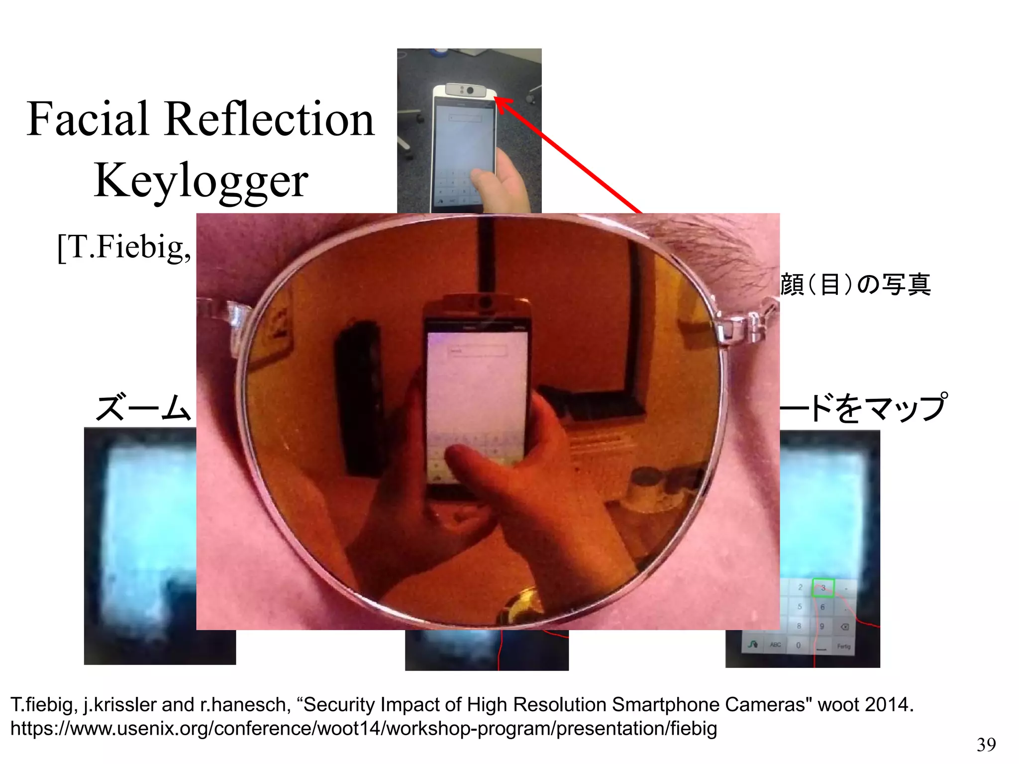 Facial Reflection
Keylogger
[T.Fiebig, WOOT’14]
39
キーボードをマップ
このカメラが顔（目）の写真
を撮ります。
T.fiebig, j.krissler and r.hanesch, “Security Impact of High Resolution Smartphone Cameras" woot 2014.
https://www.usenix.org/conference/woot14/workshop-program/presentation/fiebig
親指検出ズーム
 
