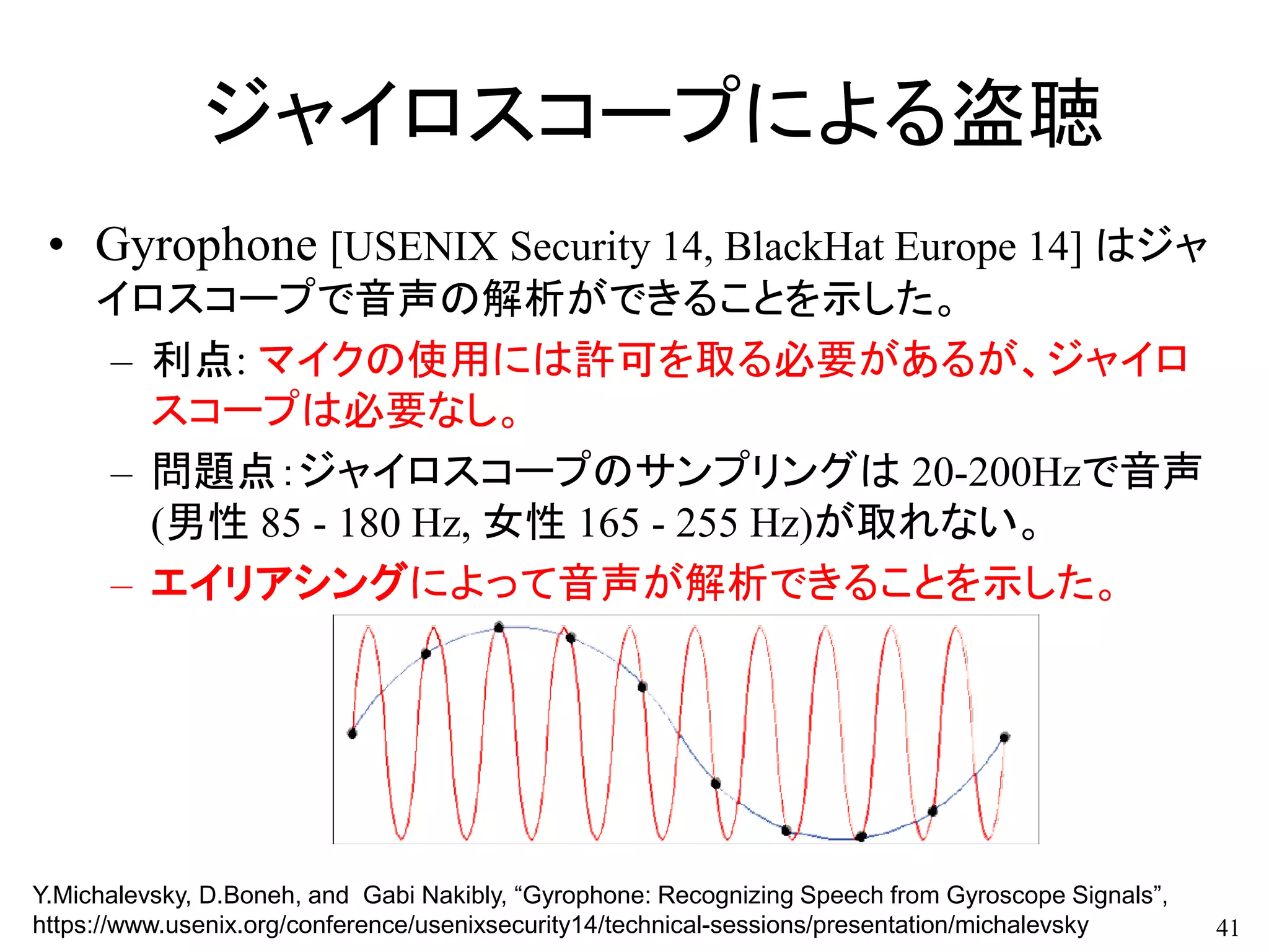 ジャイロスコープによる盗聴
• Gyrophone [USENIX Security 14, BlackHat Europe 14] はジャ
イロスコープで音声の解析ができることを示した。
– 利点: マイクの使用には許可を取る必要があるが、ジャイロ
スコープは必要なし。
– 問題点：ジャイロスコープのサンプリングは 20-200Hzで音声
(男性 85 - 180 Hz, 女性 165 - 255 Hz)が取れない。
– エイリアシングによって音声が解析できることを示した。
41
Y.Michalevsky, D.Boneh, and Gabi Nakibly, “Gyrophone: Recognizing Speech from Gyroscope Signals”,
https://www.usenix.org/conference/usenixsecurity14/technical-sessions/presentation/michalevsky
 