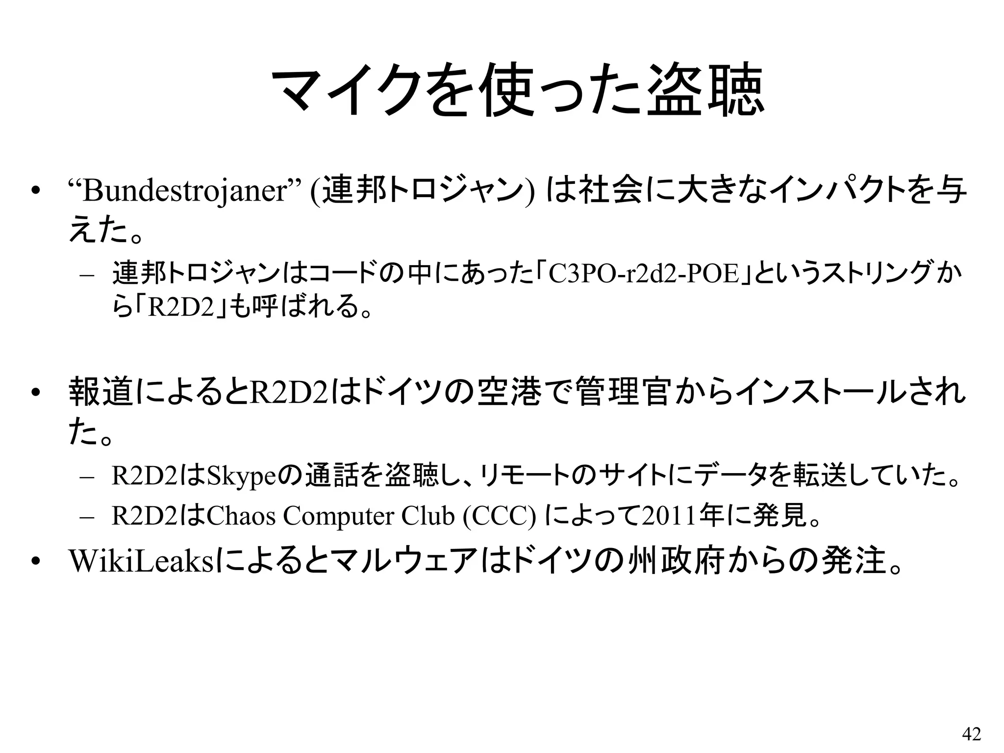 マイクを使った盗聴
• “Bundestrojaner” (連邦トロジャン) は社会に大きなインパクトを与
えた。
– 連邦トロジャンはコードの中にあった「C3PO-r2d2-POE」というストリングか
ら「R2D2」も呼ばれる。
• 報道によるとR2D2はドイツの空港で管理官からインストールされ
た。
– R2D2はSkypeの通話を盗聴し、リモートのサイトにデータを転送していた。
– R2D2はChaos Computer Club (CCC) によって2011年に発見。
• WikiLeaksによるとマルウェアはドイツの州政府からの発注。
42
 