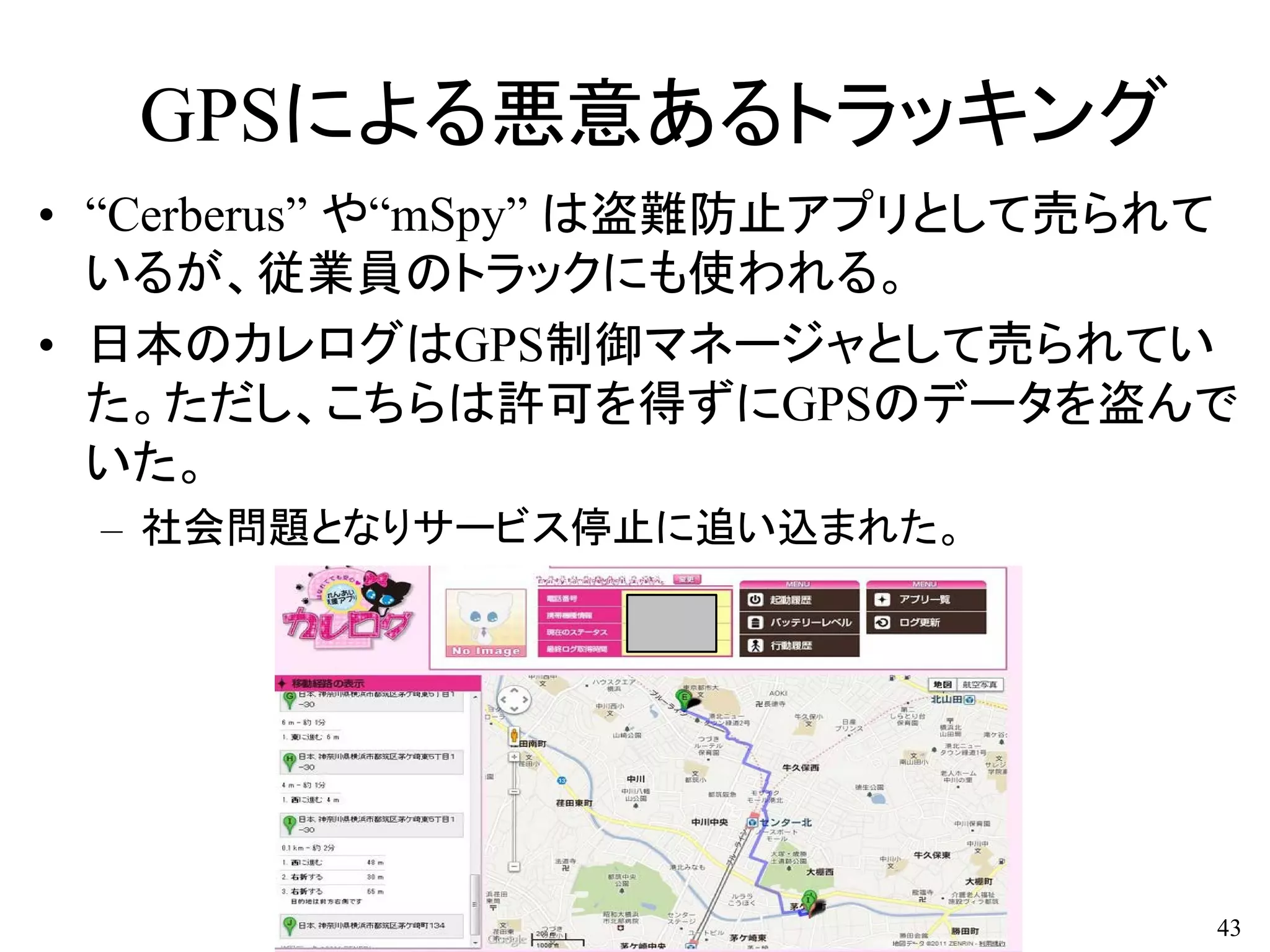GPSによる悪意あるトラッキング
• “Cerberus” や“mSpy” は盗難防止アプリとして売られて
いるが、従業員のトラックにも使われる。
• 日本のカレログはGPS制御マネージャとして売られてい
た。ただし、こちらは許可を得ずにGPSのデータを盗んで
いた。
– 社会問題となりサービス停止に追い込まれた。
43
 