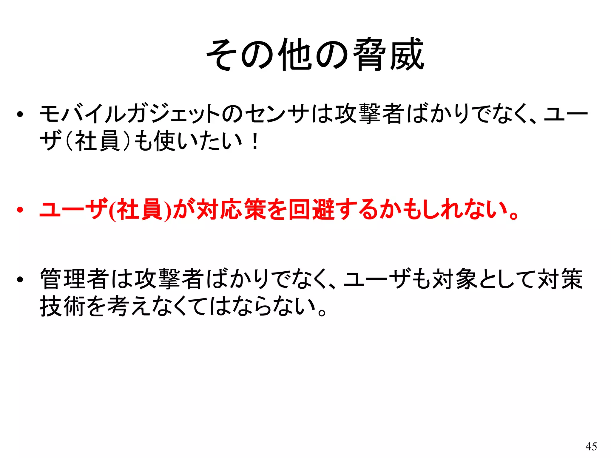 その他の脅威
• モバイルガジェットのセンサは攻撃者ばかりでなく、ユー
ザ（社員）も使いたい！
• ユーザ(社員)が対応策を回避するかもしれない。
• 管理者は攻撃者ばかりでなく、ユーザも対象として対策
技術を考えなくてはならない。
45
 