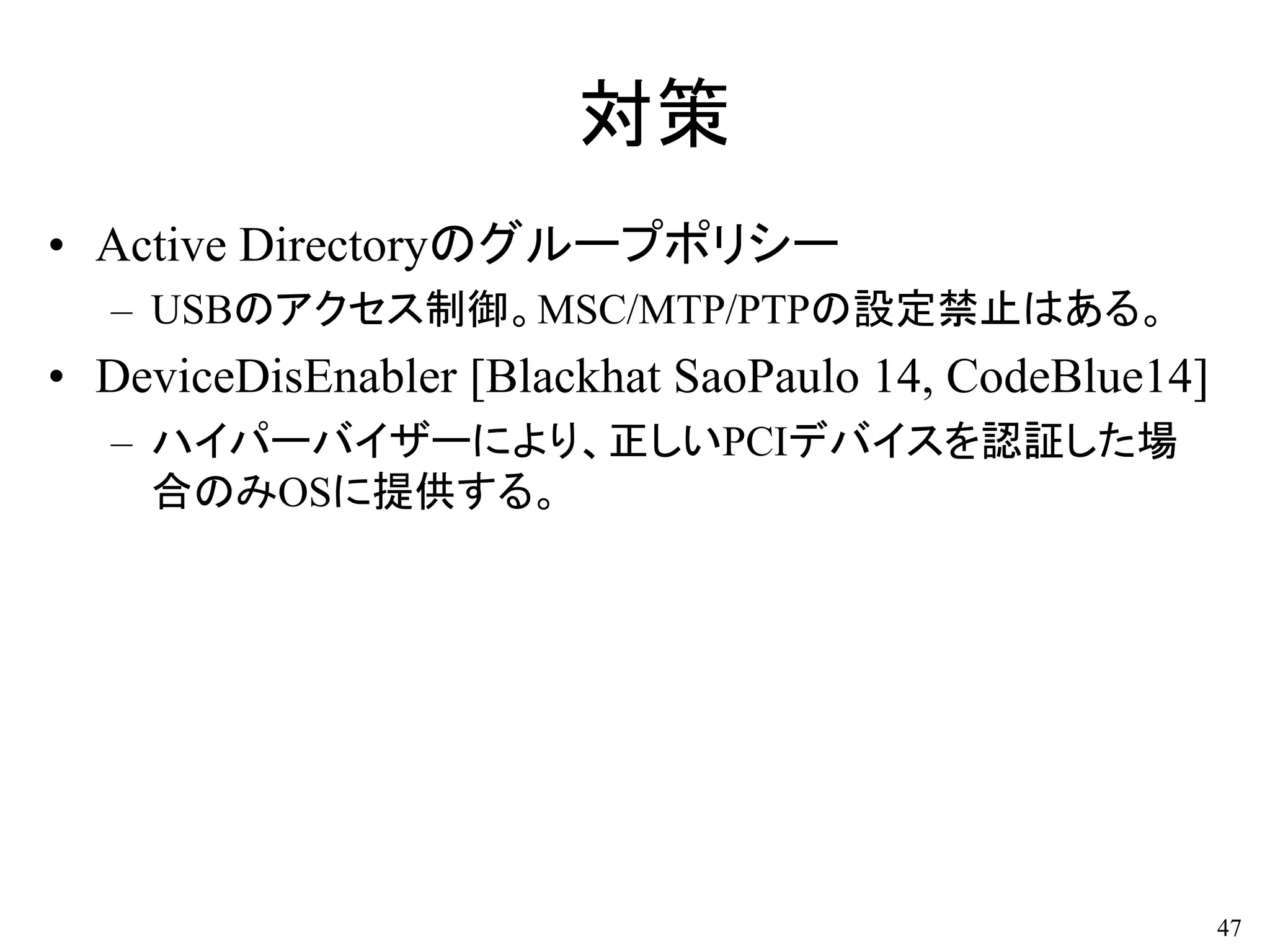 対策
• Active Directoryのグループポリシー
– USBのアクセス制御。MSC/MTP/PTPの設定禁止はある。
• DeviceDisEnabler [Blackhat SaoPaulo 14, CodeBlue14]
– ハイパーバイザーにより、正しいPCIデバイスを認証した場
合のみOSに提供する。
47
 