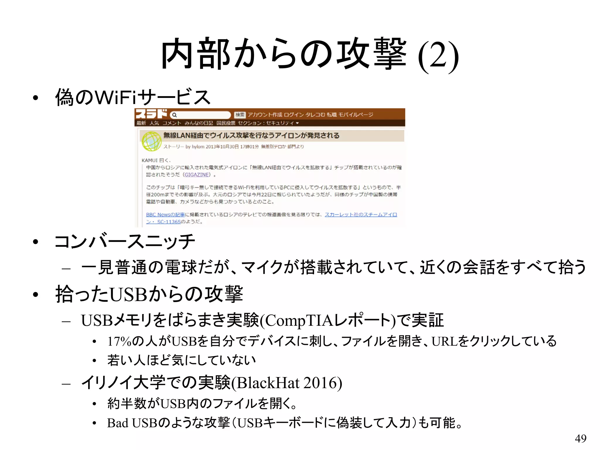 内部からの攻撃 (2)
• 偽のＷｉＦｉサービス
• コンバースニッチ
– 一見普通の電球だが、マイクが搭載されていて、近くの会話をすべて拾う
• 拾ったUSBからの攻撃
– USBメモリをばらまき実験(CompTIAレポート)で実証
• 17%の人がUSBを自分でデバイスに刺し、ファイルを開き、URLをクリックしている
• 若い人ほど気にしていない
– イリノイ大学での実験(BlackHat 2016)
• 約半数がUSB内のファイルを開く。
• Bad USBのような攻撃（USBキーボードに偽装して入力）も可能。
49
 