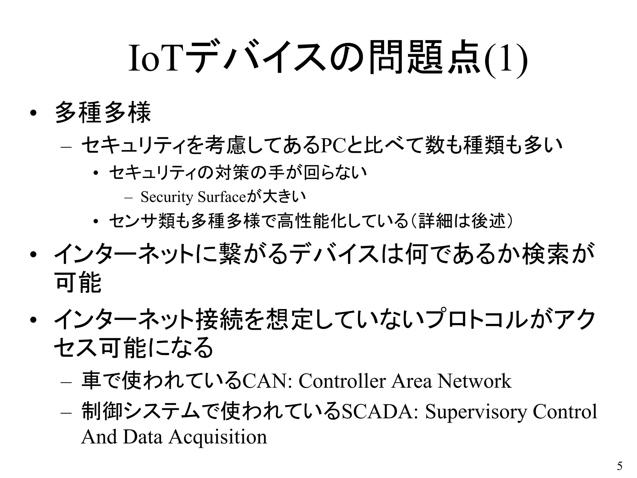 IoTデバイスの問題点(1)
• 多種多様
– セキュリティを考慮してあるPCと比べて数も種類も多い
• セキュリティの対策の手が回らない
– Security Surfaceが大きい
• センサ類も多種多様で高性能化している（詳細は後述）
• インターネットに繋がるデバイスは何であるか検索が
可能
• インターネット接続を想定していないプロトコルがアク
セス可能になる
– 車で使われているCAN: Controller Area Network
– 制御システムで使われているSCADA: Supervisory Control
And Data Acquisition
5
 