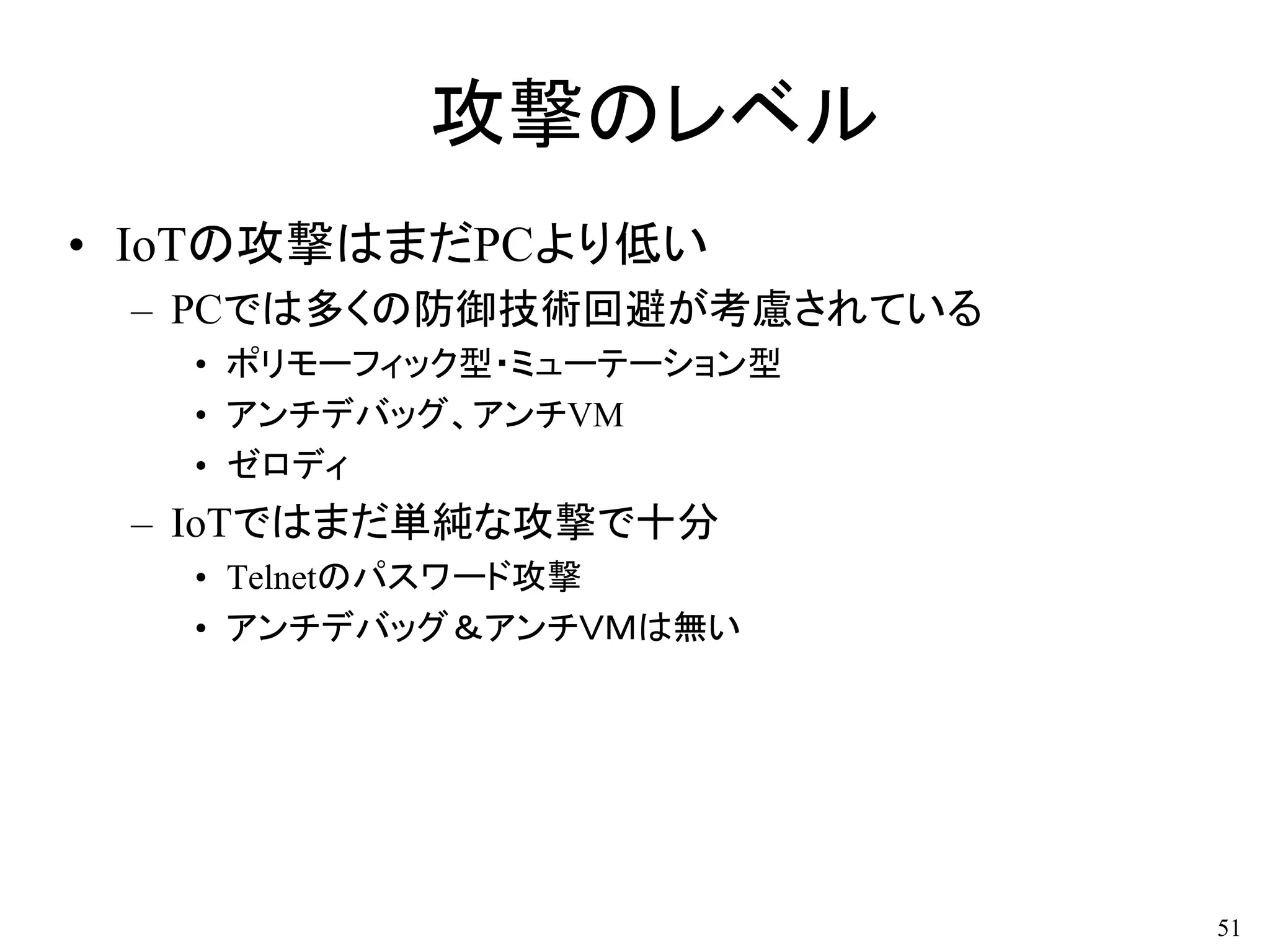 攻撃のレベル
• IoTの攻撃はまだPCより低い
– PCでは多くの防御技術回避が考慮されている
• ポリモーフィック型・ミューテーション型
• アンチデバッグ、アンチVM
• ゼロディ
– IoTではまだ単純な攻撃で十分
• Telnetのパスワード攻撃
• アンチデバッグ＆アンチＶＭは無い
51
 