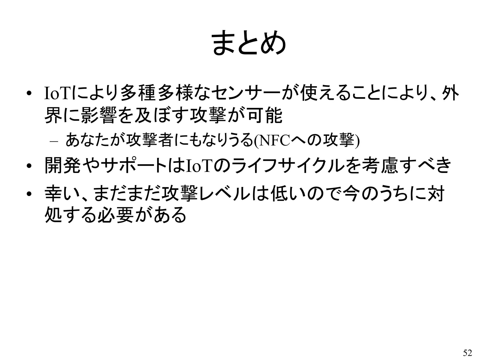 まとめ
• IoTにより多種多様なセンサーが使えることにより、外
界に影響を及ぼす攻撃が可能
– あなたが攻撃者にもなりうる(NFCへの攻撃)
• 開発やサポートはIoTのライフサイクルを考慮すべき
• 幸い、まだまだ攻撃レベルは低いので今のうちに対
処する必要がある
52
 