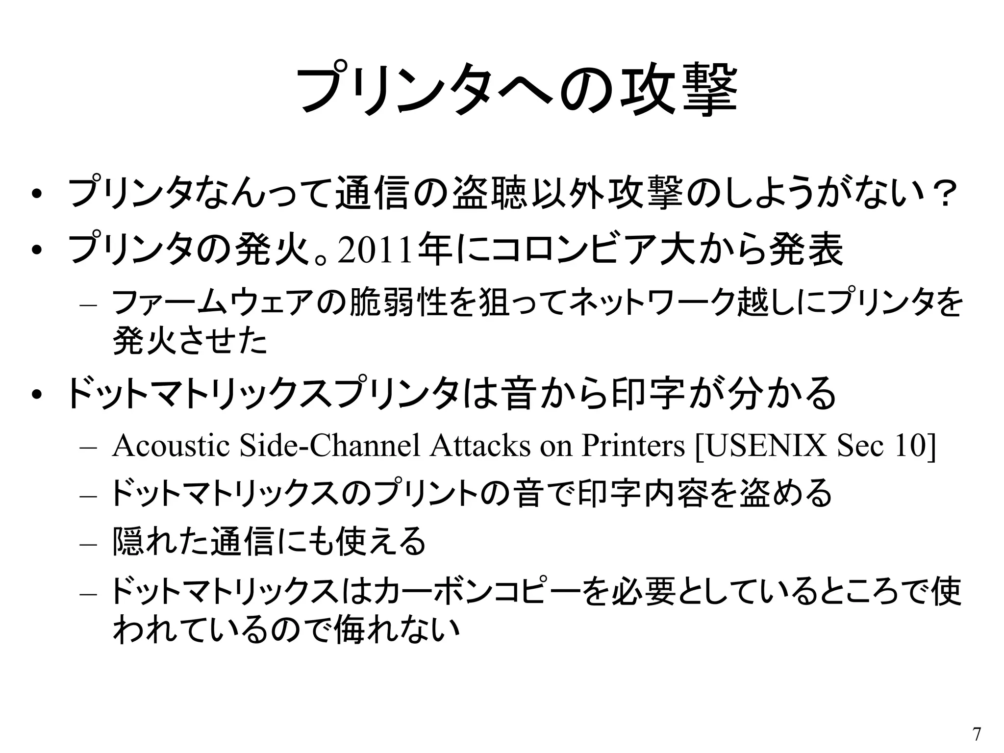 プリンタへの攻撃
• プリンタなんって通信の盗聴以外攻撃のしようがない？
• プリンタの発火。2011年にコロンビア大から発表
– ファームウェアの脆弱性を狙ってネットワーク越しにプリンタを
発火させた
• ドットマトリックスプリンタは音から印字が分かる
– Acoustic Side-Channel Attacks on Printers [USENIX Sec 10]
– ドットマトリックスのプリントの音で印字内容を盗める
– 隠れた通信にも使える
– ドットマトリックスはカーボンコピーを必要としているところで使
われているので侮れない
7
 