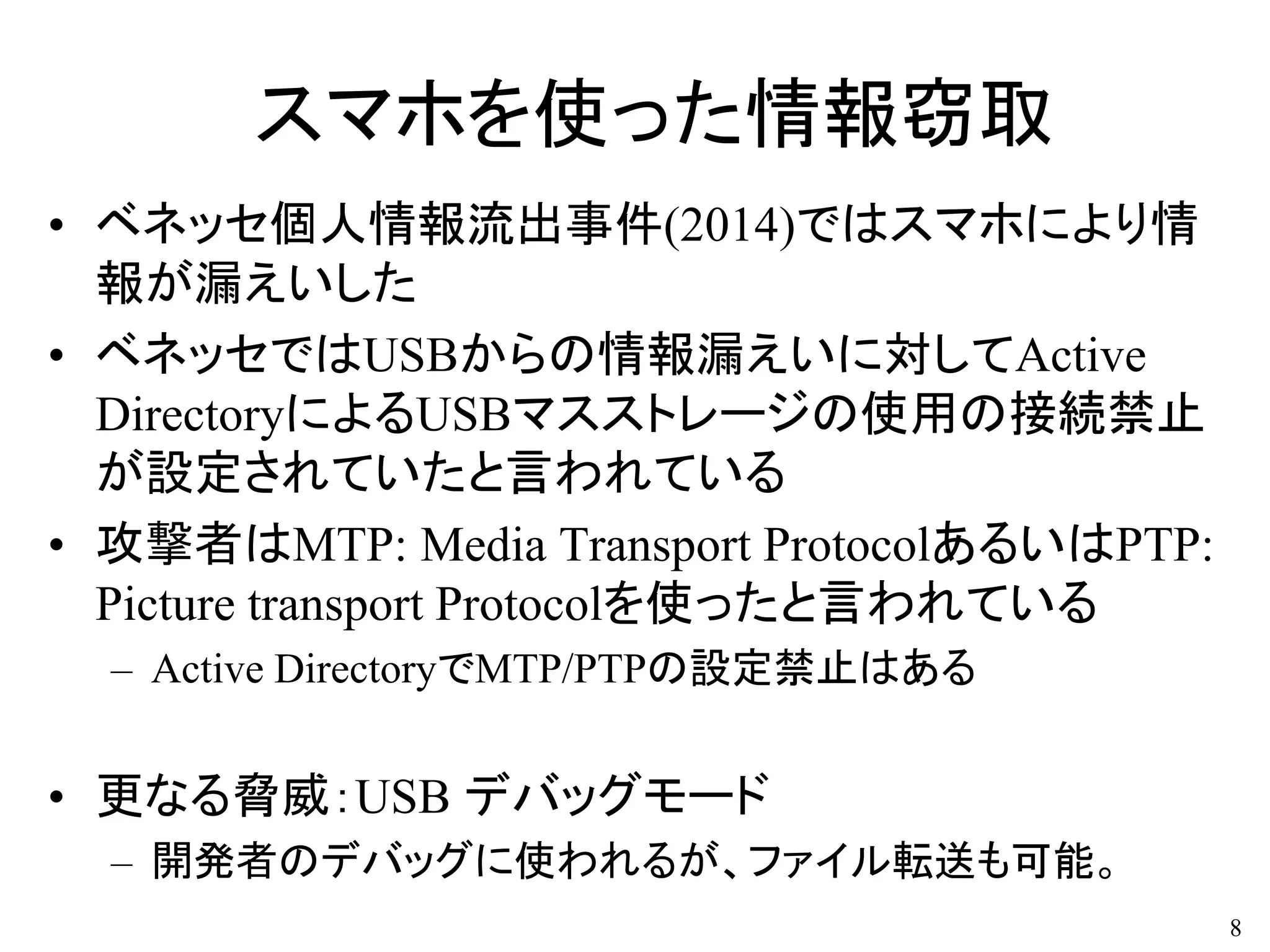 スマホを使った情報窃取
• ベネッセ個人情報流出事件(2014)ではスマホにより情
報が漏えいした
• ベネッセではUSBからの情報漏えいに対してActive
DirectoryによるUSBマスストレージの使用の接続禁止
が設定されていたと言われている
• 攻撃者はMTP: Media Transport ProtocolあるいはPTP:
Picture transport Protocolを使ったと言われている
– Active DirectoryでMTP/PTPの設定禁止はある
• 更なる脅威：USB デバッグモード
– 開発者のデバッグに使われるが、ファイル転送も可能。
8
 