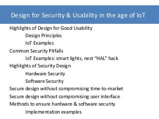 Highlights of Design for Good Usability
Design Principles
IoT Examples
Common Security Pitfalls
IoT Examples: smart lights, nest “HAL” hack
Highlights of Security Design
Hardware Security
Software Security
Secure design without compromising time-to-market
Secure design without compromising user interface
Methods to ensure hardware & software security
Implementation examples
Design for Security & Usability in the age of IoT
 