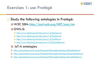 Exercises 1: use Protégé
 Study the following ontologies in Protégé:
 W3C SSN: http://purl.oclc.org/NET/ssnx/ssn
 OWL-S:
 http://www.daml.org/services/owl-s/1.2/Service.owl
 http://www.daml.org/services/owl-s/1.2/Process.owl
 http://www.daml.org/services/owl-s/1.2/Profile.owl
 http://www.daml.org/services/owl-s/1.2/Grounding.owl
 IoT-A ontologies:
 http://personal.ee.surrey.ac.uk/Personal/P.Barnaghi/ontology/EntityModel.owl
 http://personal.ee.surrey.ac.uk/Personal/P.Barnaghi/ontology/ResourceModel.owl
 http://personal.ee.surrey.ac.uk/Personal/P.Barnaghi/ontology/ServiceModel.owl
 