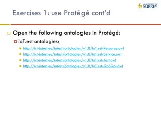 Exercises 1: use Protégé cont’d
 Open the following ontologies in Protégé:
 IoT.est ontologies:
 http://ict-iotest.eu/iotest/ontologies/v1.0/IoT.est-Resource.owl
 http://ict-iotest.eu/iotest/ontologies/v1.0/IoT.est-Service.owl
 http://ict-iotest.eu/iotest/ontologies/v1.0/IoT.est-Test.owl
 http://ict-iotest.eu/iotest/ontologies/v1.0/IoT.est-QoSQoI.owl
 
