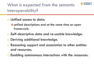 What is expected from the semantic
interoperability?
 Unified access to data:
 unified descriptions and at the same time an open
framework.
 Self-descriptive data and re-usable knowledge.
 Deriving additional knowledge.
 Reasoning support and association to other entities
and resources.
 Enabling autonomous interactions with the resources.
 