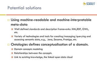 Potential solutions
 Using machine-readable and machine-interpretable
meta-data
 Well defined standards and description frameworks: XML,RDF, OWL,
etc.
 Variety of technologies and tools for creating/managing/querying and
accessing semantic data, e.g., Jena, Sesame, Protége, etc.
 Ontologies defines conceptualisation of a domain.
 Domain concepts modeling
 Relationships between the concepts
 Link to existing knowledge, the linked open data cloud
 