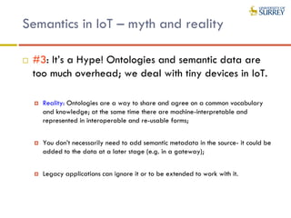 Semantics in IoT – myth and reality
 #3: It’s a Hype! Ontologies and semantic data are
too much overhead; we deal with tiny devices in IoT.
 Reality: Ontologies are a way to share and agree on a common vocabulary
and knowledge; at the same time there are machine-interpretable and
represented in interoperable and re-usable forms;
 You don’t necessarily need to add semantic metadata in the source- it could be
added to the data at a later stage (e.g. in a gateway);
 Legacy applications can ignore it or to be extended to work with it.
 