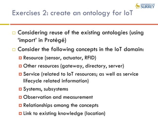 Exercises 2: create an ontology for IoT
 Considering reuse of the existing ontologies (using
‘import’ in Protégé)
 Consider the following concepts in the IoT domain:
 Resource (sensor, actuator, RFID)
 Other resources (gateway, directory, server)
 Service (related to IoT resources; as well as service
lifecycle related information)
 Systems, subsystems
 Observation and measurement
 Relationships among the concepts
 Link to existing knowledge (location)
 