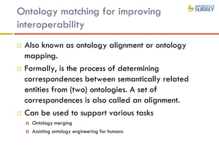 Ontology matching for improving
interoperability
 Also known as ontology alignment or ontology
mapping.
 Formally, is the process of determining
correspondences between semantically related
entities from (two) ontologies. A set of
correspondences is also called an alignment.
 Can be used to support various tasks
 Ontology merging
 Assisting ontology engineering for humans
 