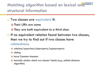 Matching algorithm based on lexical and
structural information
 Two classes are equivalent if:
 Their URIs are same
 They are both equivalent to a third class
 If no equivalent relation found between two classes,
then we try to find out if two classes have
relatedness:
 subclass/superclass/subproperty/superproperty
 sibling
 have Common Ancester
 lexically similar: check two classes’ labels (e.g., edited distance
algorithm)
 