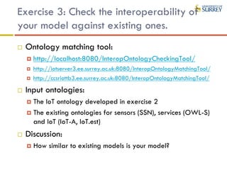 Exercise 3: Check the interoperability of
your model against existing ones.
 Ontology matching tool:
 http://localhost:8080/InteropOntologyCheckingTool/
 http://iotserver3.ee.surrey.ac.uk:8080/InteropOntologyMatchingTool/
 http://ccsriottb3.ee.surrey.ac.uk:8080/InteropOntologyMatchingTool/
 Input ontologies:
 The IoT ontology developed in exercise 2
 The existing ontologies for sensors (SSN), services (OWL-S)
and IoT (IoT-A, IoT.est)
 Discussion:
 How similar to existing models is your model?
 