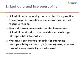 Linked data and interoperability
 Linked Data is becoming an accepted best practice
to exchange information in an interoperable and
reusable fashion.
 Many different communities on the Internet use
Linked Data standards to provide and exchange
interoperable information.
 We have seen methods mainly for improving
interoperability at ontology (schema) level, now we
look at interoperability at data level.
http://linkeddata.future-internet.eu/index.php/Main_Page
 