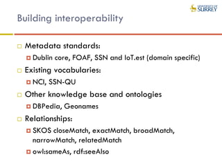 Building interoperability
 Metadata standards:
 Dublin core, FOAF, SSN and IoT.est (domain specific)
 Existing vocabularies:
 NCI, SSN-QU
 Other knowledge base and ontologies
 DBPedia, Geonames
 Relationships:
 SKOS closeMatch, exactMatch, broadMatch,
narrowMatch, relatedMatch
 owl:sameAs, rdf:seeAlso
 