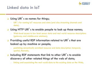 Linked data in IoT
 Using URI’s as names for things;
- URI’s for naming IoT resources and data (and also streaming channels and
data);
 Using HTTP URI’s to enable people to look up those names;
- Web-level access to low level sensor data and real world resource descriptions
(gateway and middleware solutions);
 Providing useful RDF information related to URI’s that are
looked up by machine or people;
- publishing semantically enriched resource and data description: temporal,
spatial, thematic;
 Including RDF statements that link to other URI’s to enable
discovery of other related things of the web of data;
- linking and associating the real world data to the existing data on the Web;
 