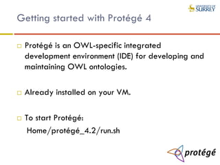 Getting started with Protégé 4
 Protégé is an OWL-specific integrated
development environment (IDE) for developing and
maintaining OWL ontologies.
 Already installed on your VM.
 To start Protégé:
Home/protégé_4.2/run.sh
 