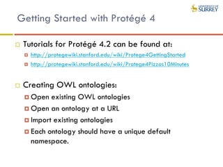 Getting Started with Protégé 4
 Tutorials for Protégé 4.2 can be found at:
 http://protegewiki.stanford.edu/wiki/Protege4GettingStarted
 http://protegewiki.stanford.edu/wiki/Protege4Pizzas10Minutes
 Creating OWL ontologies:
 Open existing OWL ontologies
 Open an ontology at a URL
 Import existing ontologies
 Each ontology should have a unique default
namespace.
 