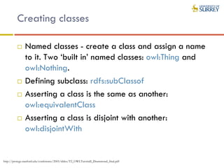 Creating classes
 Named classes - create a class and assign a name
to it. Two ‘built in’ named classes: owl:Thing and
owl:Nothing.
 Defining subclass: rdfs:subClassof
 Asserting a class is the same as another:
owl:equivalentClass
 Asserting a class is disjoint with another:
owl:disjointWith
http://protege.stanford.edu/conference/2005/slides/T2_OWLTutorialI_Drummond_final.pdf
 