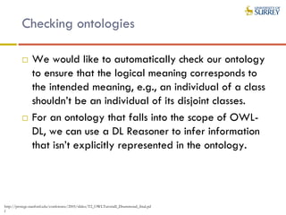 Checking ontologies
 We would like to automatically check our ontology
to ensure that the logical meaning corresponds to
the intended meaning, e.g., an individual of a class
shouldn’t be an individual of its disjoint classes.
 For an ontology that falls into the scope of OWL-
DL, we can use a DL Reasoner to infer information
that isn’t explicitly represented in the ontology.
http://protege.stanford.edu/conference/2005/slides/T2_OWLTutorialI_Drummond_final.pd
f
 
