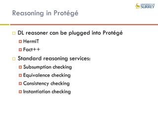 Reasoning in Protégé
 DL reasoner can be plugged into Protégé
 HermiT
 Fact++
 Standard reasoning services:
 Subsumption checking
 Equivalence checking
 Consistency checking
 Instantiation checking
 