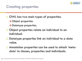 Creating properties
 OWL has two main types of properties:
 Object properties
 Datatype properties.
 Object properties relate an individual to an
individual.
 Datatype properties link an individual to a data
value.
 Annotation properties can be used to attach ‘meta-
data’ to classes, properties and individuals.
http://protege.stanford.edu/conference/2005/slides/T2_OWLTutorialI_Drummond_final.pd
f
 