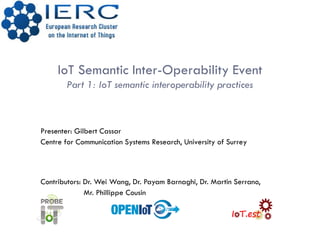 IoT Semantic Inter-Operability Event
Part 1: IoT semantic interoperability practices
Presenter: Gilbert Cassar
Centre for Communication Systems Research, University of Surrey
Contributors: Dr. Wei Wang, Dr. Payam Barnaghi, Dr. Martin Serrano,
Mr. Phillippe Cousin
 